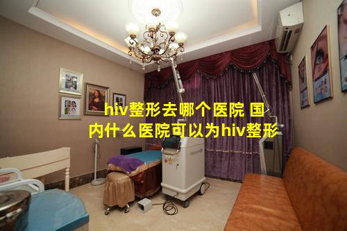 hiv整形去哪个医院 国内什么医院可以为hiv整形